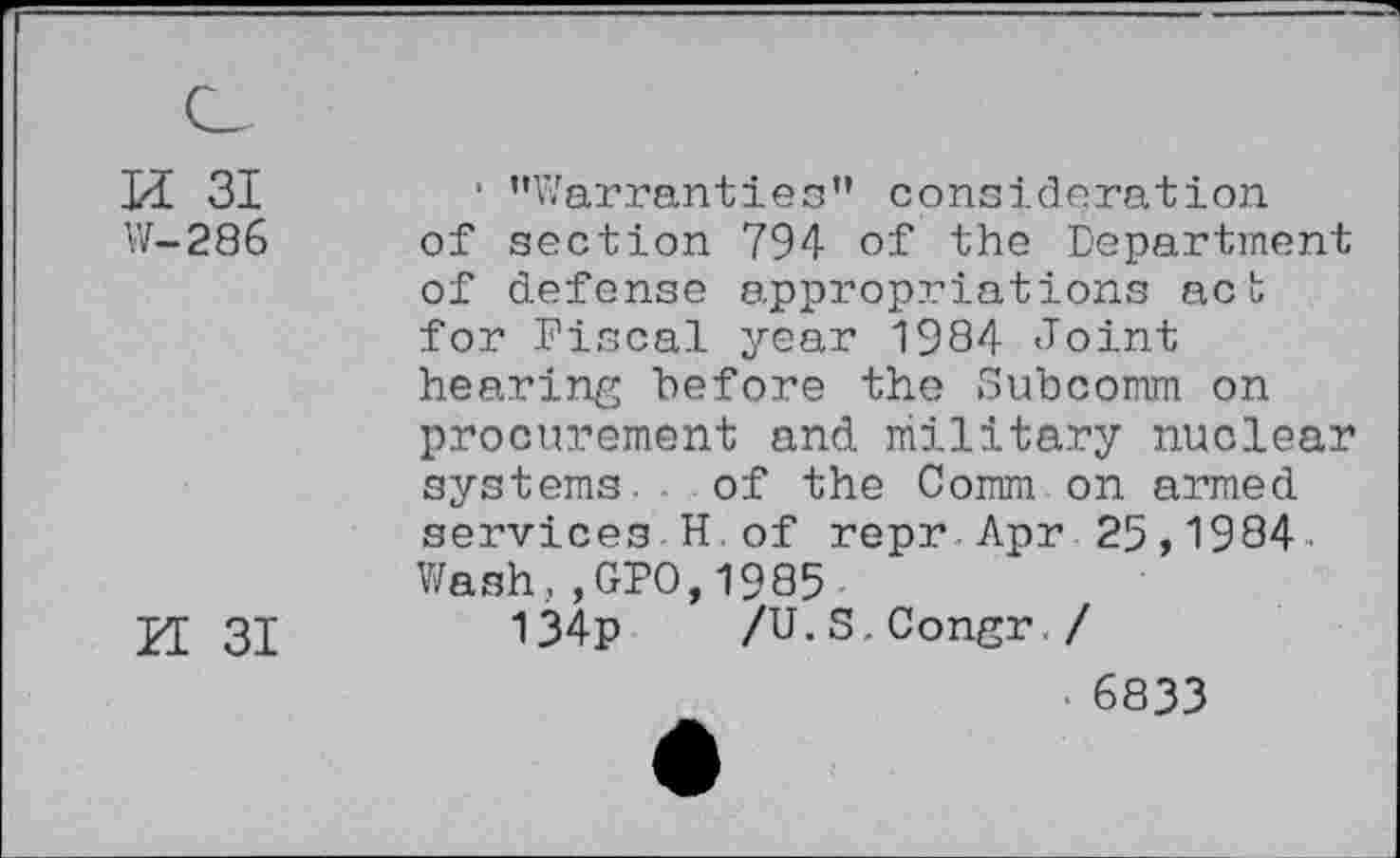 ﻿H 31
W-286
M 31
* ’’Warranties” consideration of section 794 of the Department of defense appropriations act for Fiscal year 1984 Joint hearing before the Subcomm on procurement and military nuclear systems.. of the Common armed services H.of repr Apr 25,1984 Wash,,GPO,1985
134p /U.S.Congr./
6833